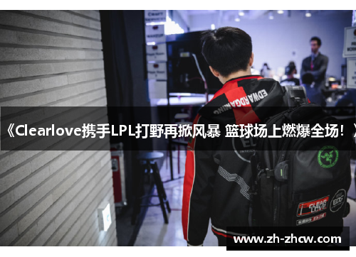《Clearlove携手LPL打野再掀风暴 篮球场上燃爆全场！》