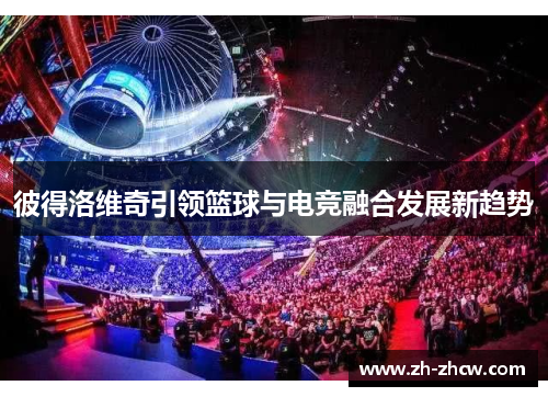 彼得洛维奇引领篮球与电竞融合发展新趋势 彼得洛维奇引领篮球与电竞融合发展新趋势