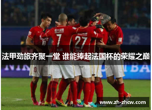 法甲劲旅齐聚一堂 谁能捧起法国杯的荣耀之巅